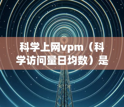 科学上网vpm（科学访问量日均数）是衡量科学网站或应用每天访问量的指标，通常通过以下步骤计算