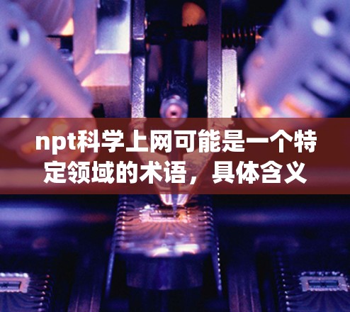 npt科学上网可能是一个特定领域的术语,具体含义如下