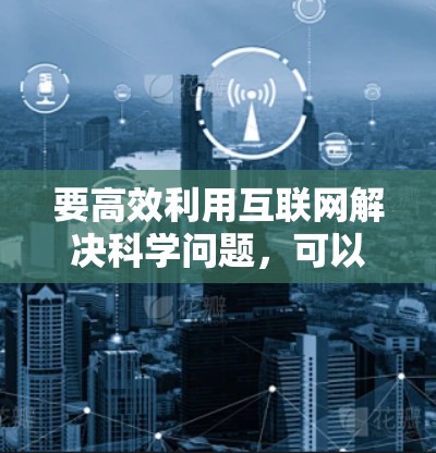 要高效利用互联网解决科学问题,可以从以下几个方面入手,提供具体的建议和步骤 要高效利用互联网解决科学问题,可以从以下几个方面入手,提供具体的建议和步骤