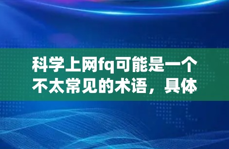 科学上网fq可能是一个不太常见的术语，具体含义可能因上下文而异。但结合科学上网通常指利用互联网进行科学研究和学习，而fq可能是一个缩写，比如快速、高效或快速的。以下是一些可能的解释和建议