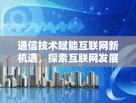 通信技术赋能互联网新机遇，探索互联网发展的新路径