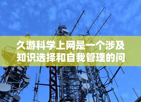 久游科学上网是一个涉及知识选择和自我管理的问题,以下是对此问题的分步解释和答案 久游科学上网是一个涉及知识选择和自我管理的问题,以下是对此问题的分步解释和答案