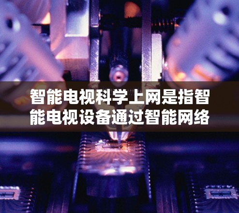 智能电视科学上网是指智能电视设备通过智能网络管理，提供更高效、安全的上网体验。这种设备能够通过自动调整显示、推荐内容、管理网络和安全保护等多方面功能，提升用户使用体验。具体来说，智能电视可能