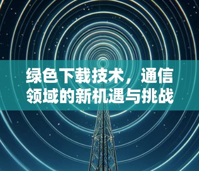绿色下载技术,通信领域的新机遇与挑战