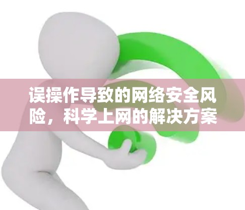 误操作导致的网络安全风险,科学上网的解决方案