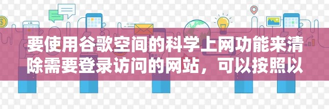 要使用谷歌空间的科学上网功能来清除需要登录访问的网站,可以按照以下步骤操作