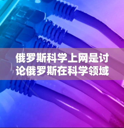 俄罗斯科学上网是讨论俄罗斯在科学领域的交流和信息分享的一种方式。以下是一些关于俄罗斯在科学领域的相关信息和讨论
