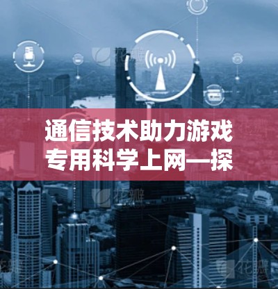 通信技术助力游戏专用科学上网—探索无线通信在游戏设备中的应用