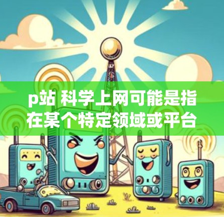 p站 科学上网可能是指在某个特定领域或平台进行科学信息交流、科研活动或网络活动的网站或平台。为了帮助你更好地了解和找到相关资源，我可以提供以下建议
