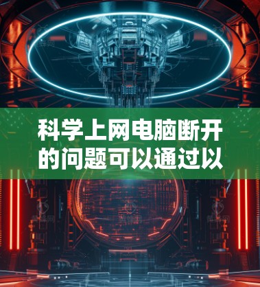 科学上网电脑断开的问题可以通过以下步骤进行排查和解决方案