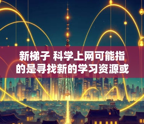 新梯子 科学上网可能指的是寻找新的学习资源或工具,特别是与科学和上网相关的内容。以下是一些可能的解释和建议