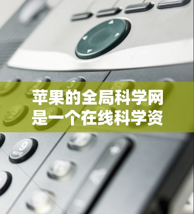 苹果的全局科学网是一个在线科学资源平台,用户可以通过注册账户访问科学知识、论文、课程等内容。以下是对该服务的详细概述