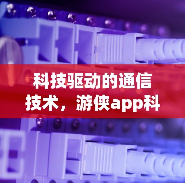 科技驱动的通信技术,游侠app科学上网的未来展望