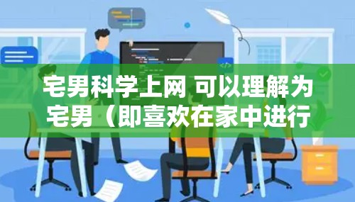 宅男科学上网 可以理解为宅男(即喜欢在家中进行各种活动,尤其喜欢独处和安静的男性)在利用科学知识来分析或探讨他在网上使用的信息、习惯或行为 宅男科学上网 可以理解为宅男(即喜欢在家中进行各种活动,尤其喜欢独处和安静的男性)在利用科学知识来分析或探讨他在网上使用的信息、习惯或行为
