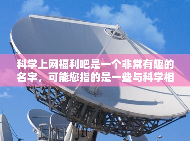 科学上网福利吧是一个非常有趣的名字，可能您指的是一些与科学相关的活动，或者是一个特别的网络活动。以下是一些可能的科学上网福利活动，供您参考