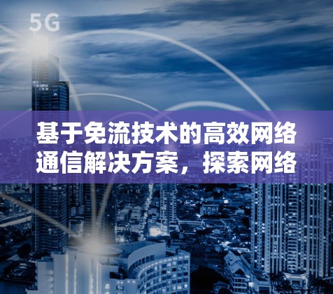 基于免流技术的高效网络通信解决方案，探索网络通信中的创新
