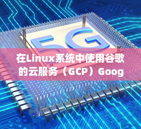 在Linux系统中使用谷歌的云服务（GCP）Google Cloud Platform）可以分为以下几个步骤