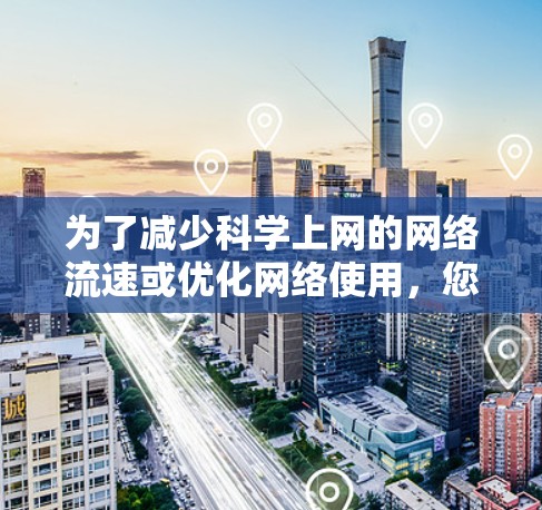 为了减少科学上网的网络流速或优化网络使用,您可以按照以下步骤进行操作 为了减少科学上网的网络流速或优化网络使用,您可以按照以下步骤进行操作