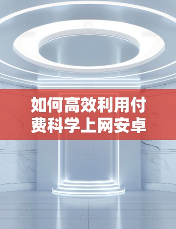 如何高效利用付费科学上网安卓,从优化配置到实用技巧 如何高效利用付费科学上网安卓,从优化配置到实用技巧