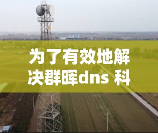 为了有效地解决群晖dns 科学上网的问题,我们可以按照以下步骤进行 为了有效地解决群晖dns 科学上网的问题,我们可以按照以下步骤进行