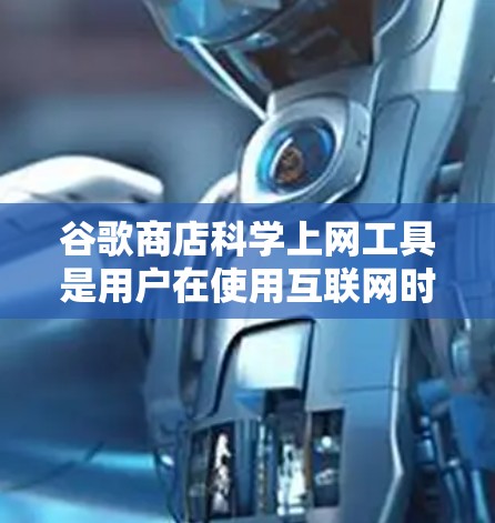 谷歌商店科学上网工具是用户在使用互联网时常用的工具，帮助保护网络安全、管理流量和控制访问权限。以下是这些工具的主要功能和使用步骤