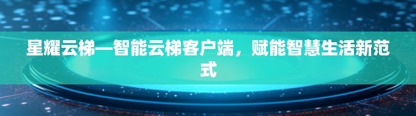 星耀云梯—智能云梯客户端,赋能智慧生活新范式 星耀云梯—智能云梯客户端,赋能智慧生活新范式