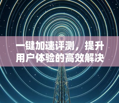 一键加速评测,提升用户体验的高效解决方案 一键加速评测,提升用户体验的高效解决方案