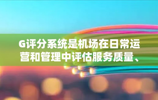 G评分系统是机场在日常运营和管理中评估服务质量、环境和设施的重要工具。它通过量化旅客服务、环境清洁、设施完善以及顾客满意度等多个方面，为机场提供全面的运营评估。以下是关于G评分的详细解析