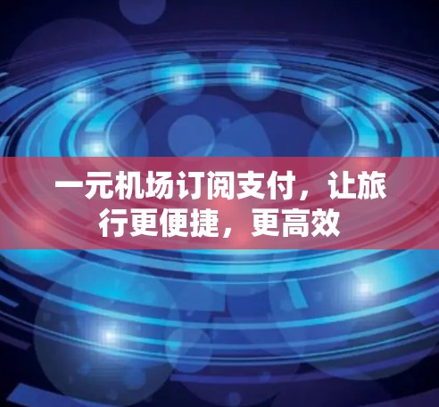 一元机场订阅支付,让旅行更便捷,更高效 一元机场订阅支付,让旅行更便捷,更高效