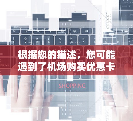 根据您的描述,您可能遇到了机场购买优惠卡的问题,无法购买或使用。以下是一些可能的原因和解决方案 根据您的描述,您可能遇到了机场购买优惠卡的问题,无法购买或使用。以下是一些可能的原因和解决方案