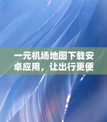 一元机场地图下载安卓应用,让出行更便捷的另一条路线 一元机场地图下载安卓应用,让出行更便捷的另一条路线