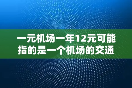 一元机场一年12元可能指的是一个机场的交通费用，例如机场卡的费用。通常，机场卡的费用可能是一元（即1元）或一年12元。以下是一些可能的情况