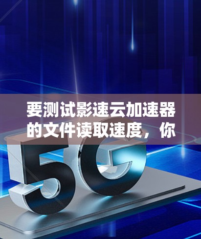 要测试影速云加速器的文件读取速度，你可以按照以下步骤操作