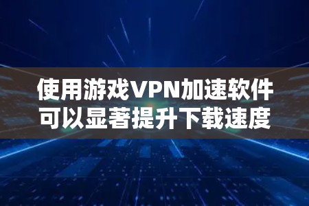 使用游戏VPN加速软件可以显著提升下载速度，尤其是对于那些需要快速下载游戏资源的人。以下是一个有条理的总结，帮助您更好地理解和使用这些软件