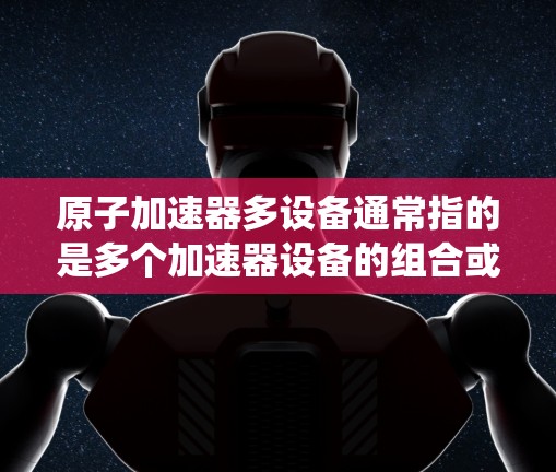 原子加速器多设备通常指的是多个加速器设备的组合或系统，用于加速离子或粒子。以下是一些可能与多设备加速器相关的背景信息和内容