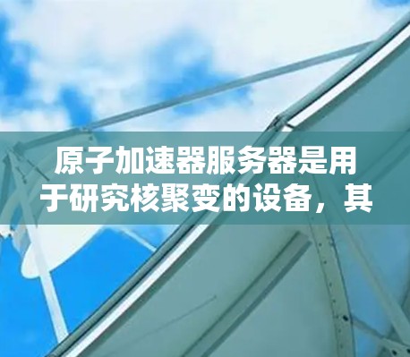 原子加速器服务器是用于研究核聚变的设备，其核心在于加速轻带电粒子。以下是详细的介绍