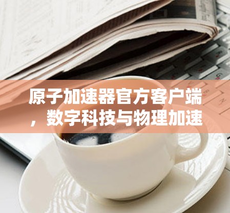 原子加速器官方客户端，数字科技与物理加速的完美融合
