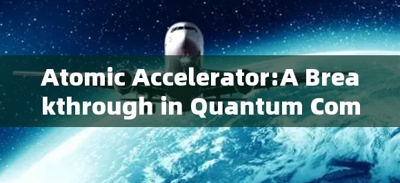 Atomic Accelerator:A Breakthrough in Quantum Computing and Its Future Prospects