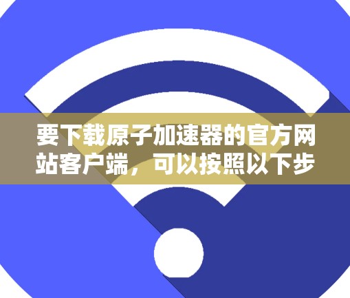 要下载原子加速器的官方网站客户端,可以按照以下步骤操作 要下载原子加速器的官方网站客户端,可以按照以下步骤操作