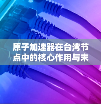 原子加速器在台湾节点中的核心作用与未来发展方向 原子加速器在台湾节点中的核心作用与未来发展方向