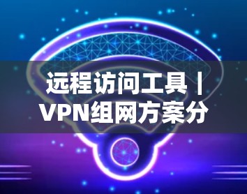 远程访问工具｜VPN组网方案分析