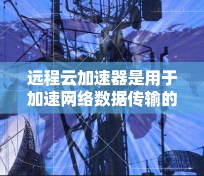 远程云加速器是用于加速网络数据传输的云服务，通过远程访问加速服务器、云端存储设备等，从而提高数据传输速度。远程云加速器通常与云存储、云计算、云服务等其他云服务类型相结合，提供更高效的存储和计算环境