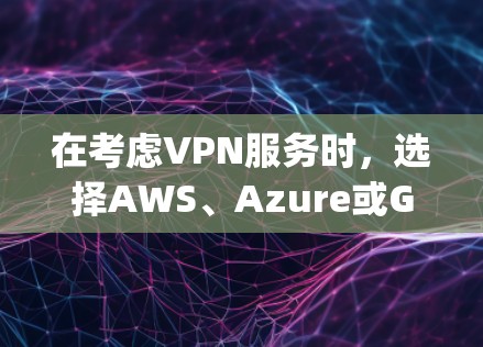 在考虑VPN服务时，选择AWS、Azure或Google Cloud，需综合分析需求、预算、多云需求和用户身份等。以下是详细的分析与建议