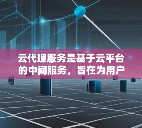 云代理服务是基于云平台的中间服务，旨在为用户提供更高效、灵活的云服务解决方案。以下是对云代理服务的详细总结