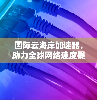 国际云海岸加速器，助力全球网络速度提升，构建高效网络生态