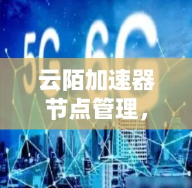 云陌加速器节点管理,保障云应用安全与效率的关键 云陌加速器节点管理,保障云应用安全与效率的关键