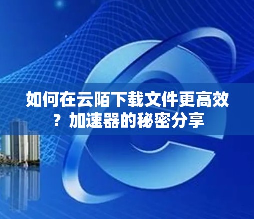 如何在云陌下载文件更高效?加速器的秘密分享 如何在云陌下载文件更高效?加速器的秘密分享
