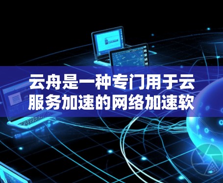 云舟是一种专门用于云服务加速的网络加速软件，适用于从云服务器或云服务到本地设备的快速连接。以下是对云舟的知识整理