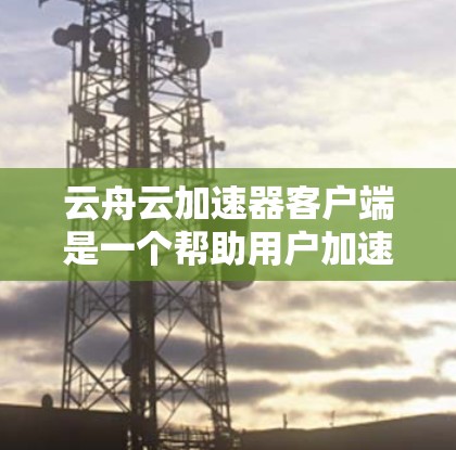 云舟云加速器客户端是一个帮助用户加速下载的工具，提供多种下载类型，如视频、文件和文档，适合个人和企业用户。以下是详细的使用指南