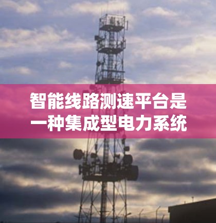 智能线路测速平台是一种集成型电力系统工具,主要用于实时监控和测量电力线路的运行速度。以下是该平台的详细分析 智能线路测速平台是一种集成型电力系统工具,主要用于实时监控和测量电力线路的运行速度。以下是该平台的详细分析